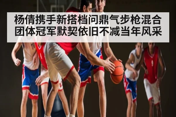 杨倩携手新搭档问鼎气步枪混合团体冠军默契依旧不减当年风采